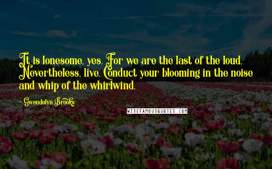 Gwendolyn Brooks Quotes: It is lonesome, yes. For we are the last of the loud. Nevertheless, live. Conduct your blooming in the noise and whip of the whirlwind.