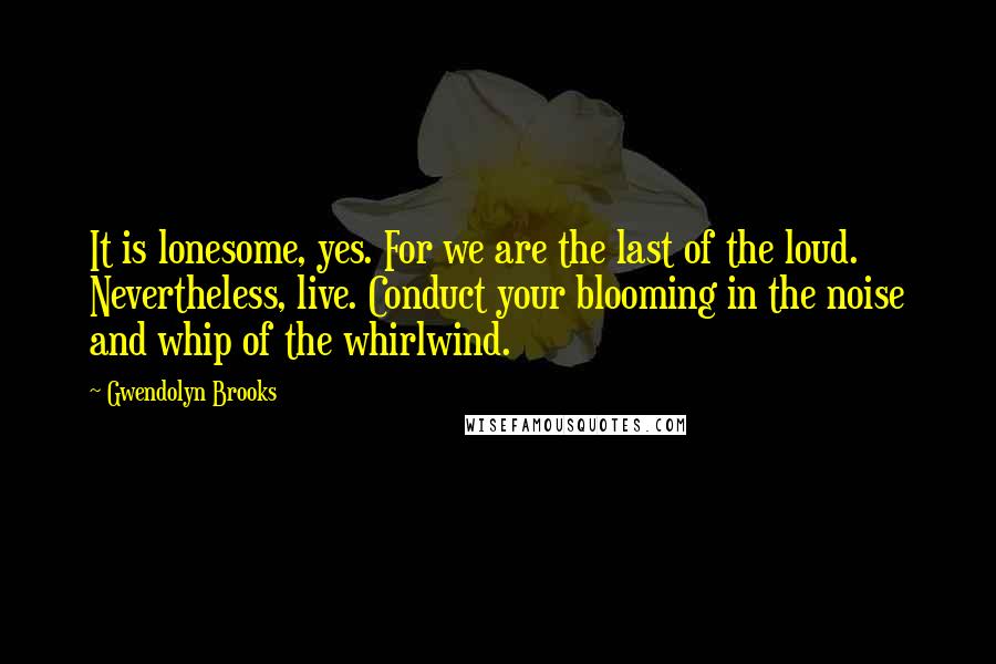 Gwendolyn Brooks Quotes: It is lonesome, yes. For we are the last of the loud. Nevertheless, live. Conduct your blooming in the noise and whip of the whirlwind.