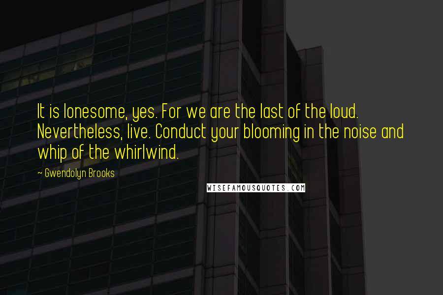 Gwendolyn Brooks Quotes: It is lonesome, yes. For we are the last of the loud. Nevertheless, live. Conduct your blooming in the noise and whip of the whirlwind.