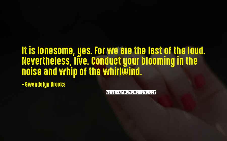 Gwendolyn Brooks Quotes: It is lonesome, yes. For we are the last of the loud. Nevertheless, live. Conduct your blooming in the noise and whip of the whirlwind.