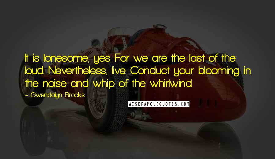 Gwendolyn Brooks Quotes: It is lonesome, yes. For we are the last of the loud. Nevertheless, live. Conduct your blooming in the noise and whip of the whirlwind.