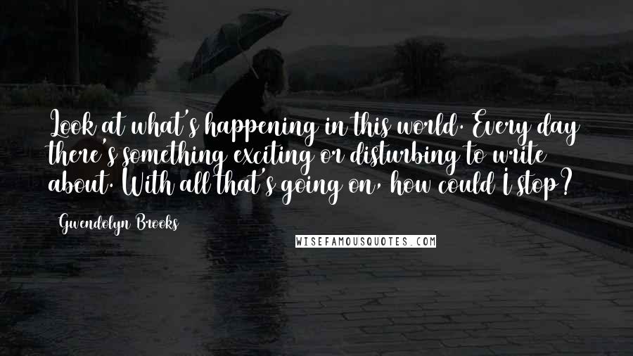 Gwendolyn Brooks Quotes: Look at what's happening in this world. Every day there's something exciting or disturbing to write about. With all that's going on, how could I stop?