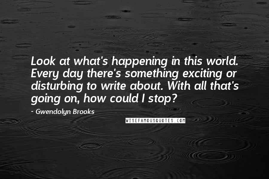 Gwendolyn Brooks Quotes: Look at what's happening in this world. Every day there's something exciting or disturbing to write about. With all that's going on, how could I stop?