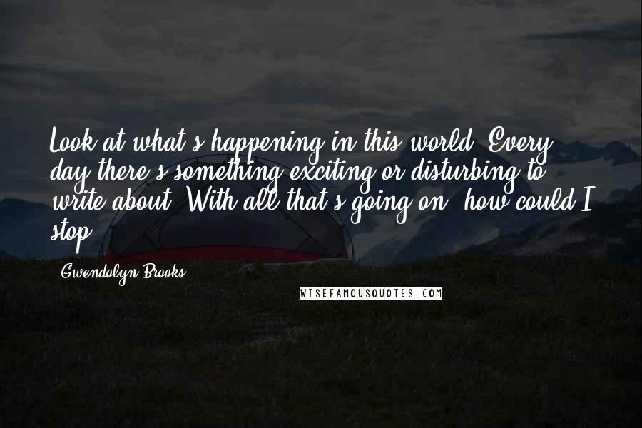 Gwendolyn Brooks Quotes: Look at what's happening in this world. Every day there's something exciting or disturbing to write about. With all that's going on, how could I stop?