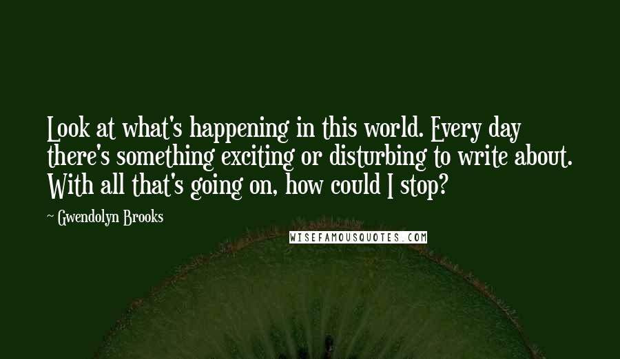 Gwendolyn Brooks Quotes: Look at what's happening in this world. Every day there's something exciting or disturbing to write about. With all that's going on, how could I stop?