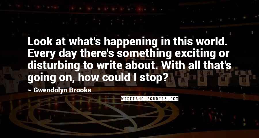 Gwendolyn Brooks Quotes: Look at what's happening in this world. Every day there's something exciting or disturbing to write about. With all that's going on, how could I stop?