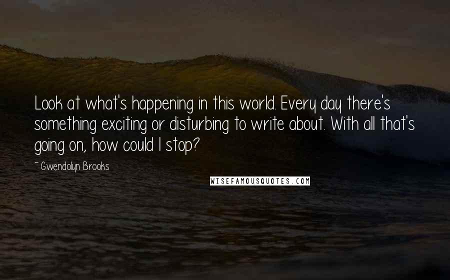 Gwendolyn Brooks Quotes: Look at what's happening in this world. Every day there's something exciting or disturbing to write about. With all that's going on, how could I stop?