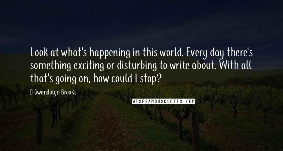 Gwendolyn Brooks Quotes: Look at what's happening in this world. Every day there's something exciting or disturbing to write about. With all that's going on, how could I stop?