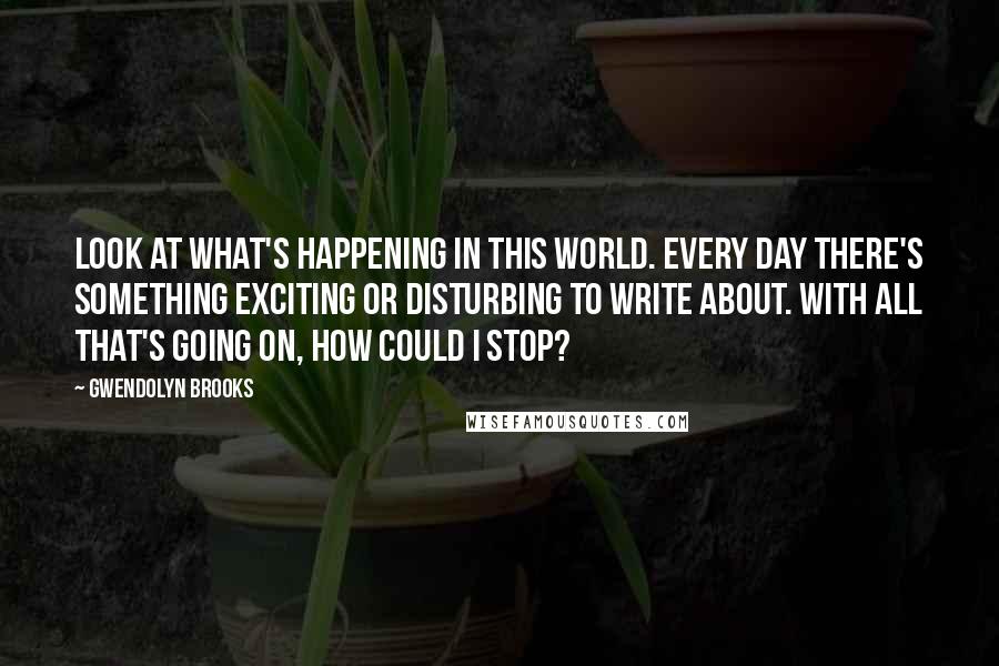 Gwendolyn Brooks Quotes: Look at what's happening in this world. Every day there's something exciting or disturbing to write about. With all that's going on, how could I stop?