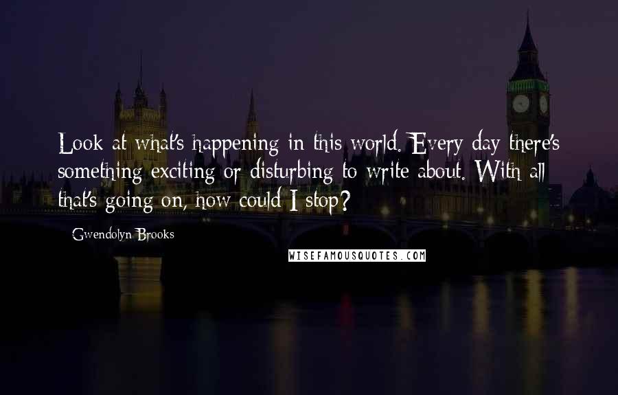 Gwendolyn Brooks Quotes: Look at what's happening in this world. Every day there's something exciting or disturbing to write about. With all that's going on, how could I stop?