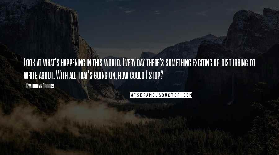 Gwendolyn Brooks Quotes: Look at what's happening in this world. Every day there's something exciting or disturbing to write about. With all that's going on, how could I stop?