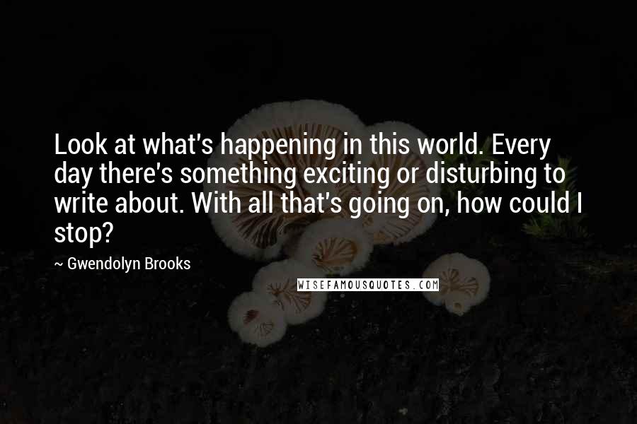 Gwendolyn Brooks Quotes: Look at what's happening in this world. Every day there's something exciting or disturbing to write about. With all that's going on, how could I stop?