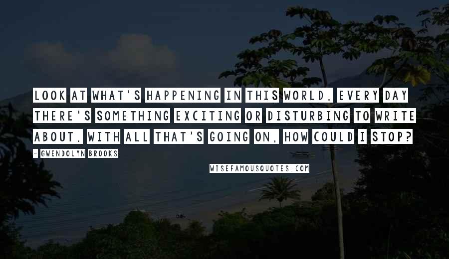 Gwendolyn Brooks Quotes: Look at what's happening in this world. Every day there's something exciting or disturbing to write about. With all that's going on, how could I stop?