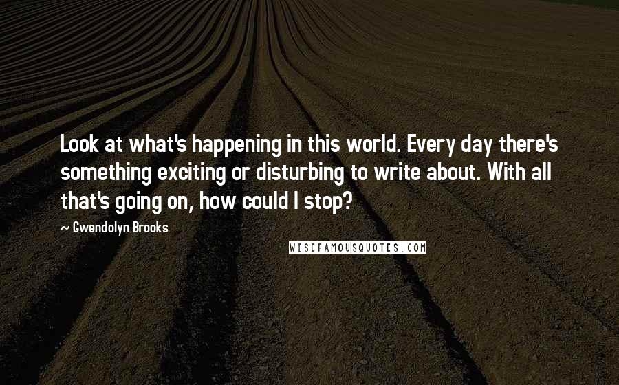 Gwendolyn Brooks Quotes: Look at what's happening in this world. Every day there's something exciting or disturbing to write about. With all that's going on, how could I stop?