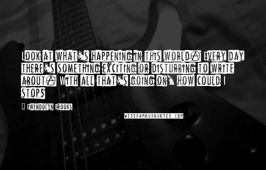 Gwendolyn Brooks Quotes: Look at what's happening in this world. Every day there's something exciting or disturbing to write about. With all that's going on, how could I stop?