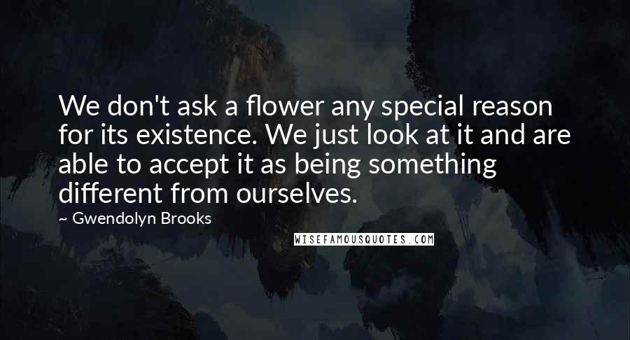 Gwendolyn Brooks Quotes: We don't ask a flower any special reason for its existence. We just look at it and are able to accept it as being something different from ourselves.