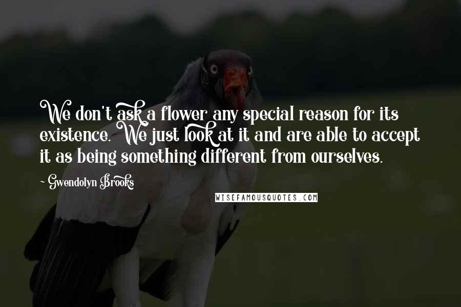 Gwendolyn Brooks Quotes: We don't ask a flower any special reason for its existence. We just look at it and are able to accept it as being something different from ourselves.