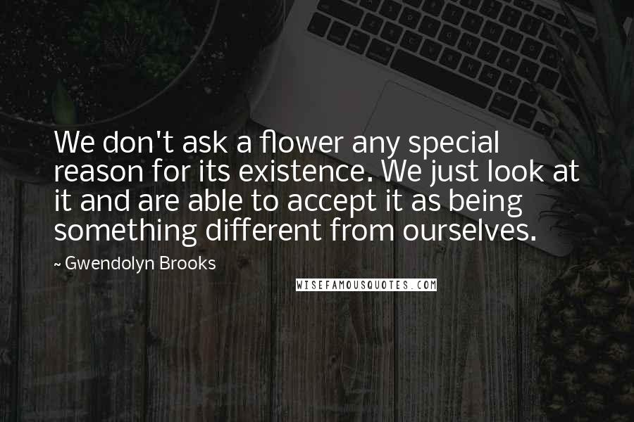 Gwendolyn Brooks Quotes: We don't ask a flower any special reason for its existence. We just look at it and are able to accept it as being something different from ourselves.