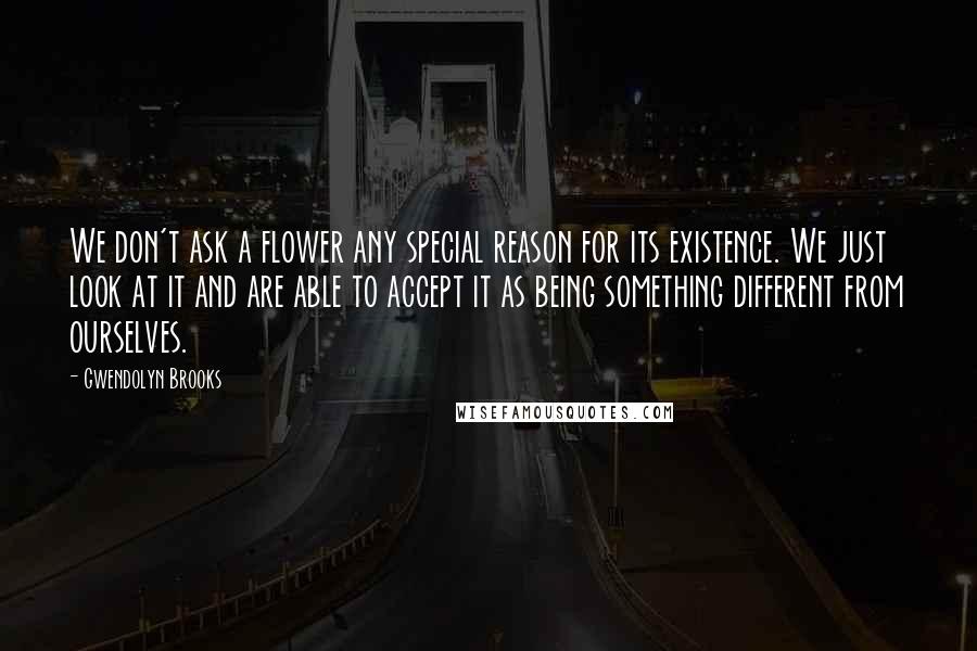 Gwendolyn Brooks Quotes: We don't ask a flower any special reason for its existence. We just look at it and are able to accept it as being something different from ourselves.