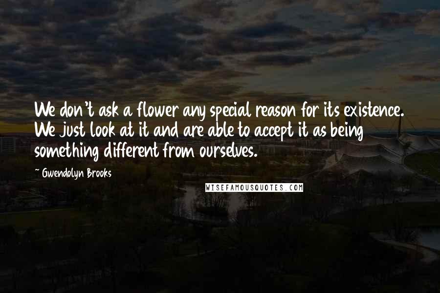 Gwendolyn Brooks Quotes: We don't ask a flower any special reason for its existence. We just look at it and are able to accept it as being something different from ourselves.