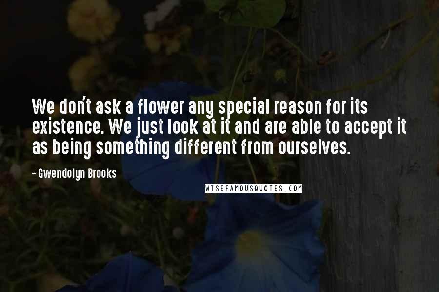 Gwendolyn Brooks Quotes: We don't ask a flower any special reason for its existence. We just look at it and are able to accept it as being something different from ourselves.