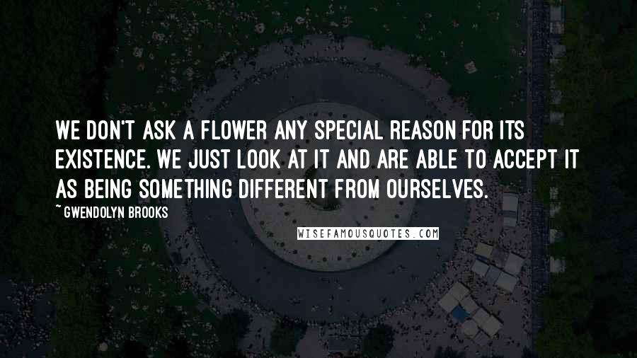 Gwendolyn Brooks Quotes: We don't ask a flower any special reason for its existence. We just look at it and are able to accept it as being something different from ourselves.