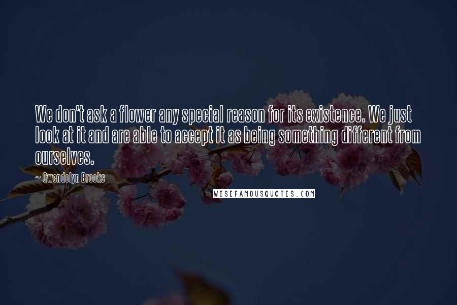 Gwendolyn Brooks Quotes: We don't ask a flower any special reason for its existence. We just look at it and are able to accept it as being something different from ourselves.