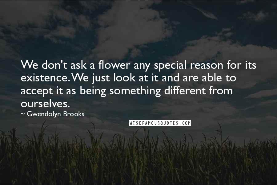 Gwendolyn Brooks Quotes: We don't ask a flower any special reason for its existence. We just look at it and are able to accept it as being something different from ourselves.
