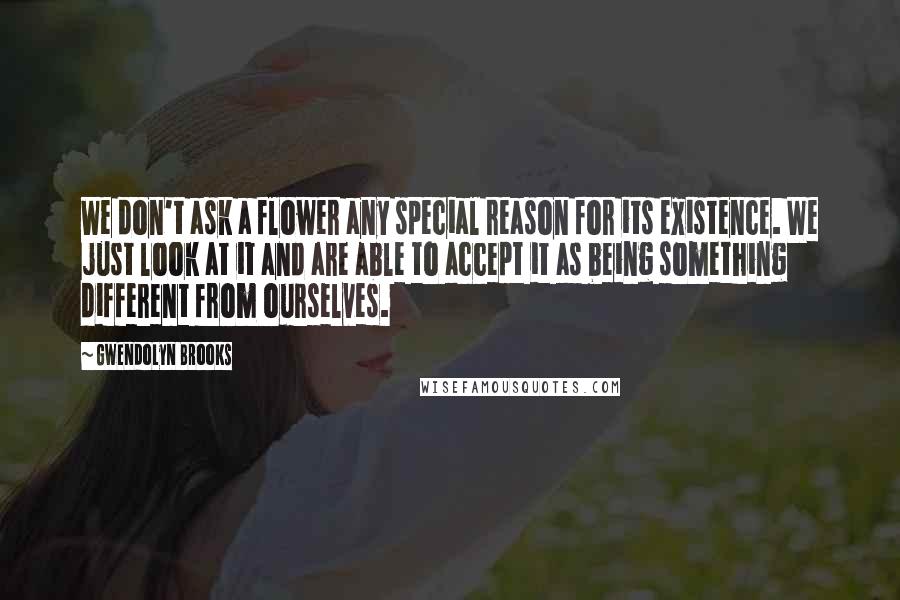 Gwendolyn Brooks Quotes: We don't ask a flower any special reason for its existence. We just look at it and are able to accept it as being something different from ourselves.