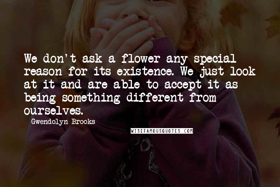 Gwendolyn Brooks Quotes: We don't ask a flower any special reason for its existence. We just look at it and are able to accept it as being something different from ourselves.