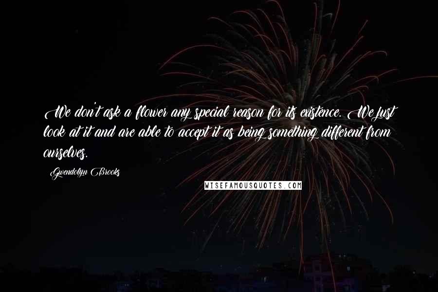 Gwendolyn Brooks Quotes: We don't ask a flower any special reason for its existence. We just look at it and are able to accept it as being something different from ourselves.