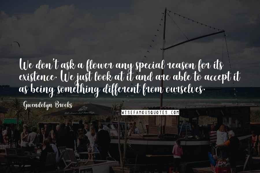 Gwendolyn Brooks Quotes: We don't ask a flower any special reason for its existence. We just look at it and are able to accept it as being something different from ourselves.