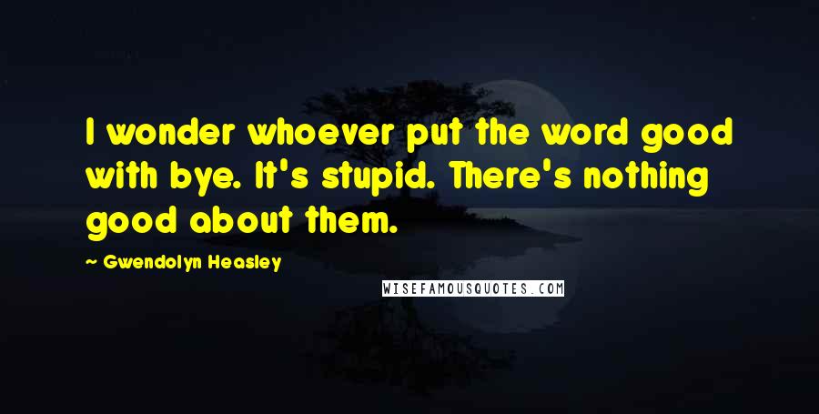 Gwendolyn Heasley Quotes: I wonder whoever put the word good with bye. It's stupid. There's nothing good about them.