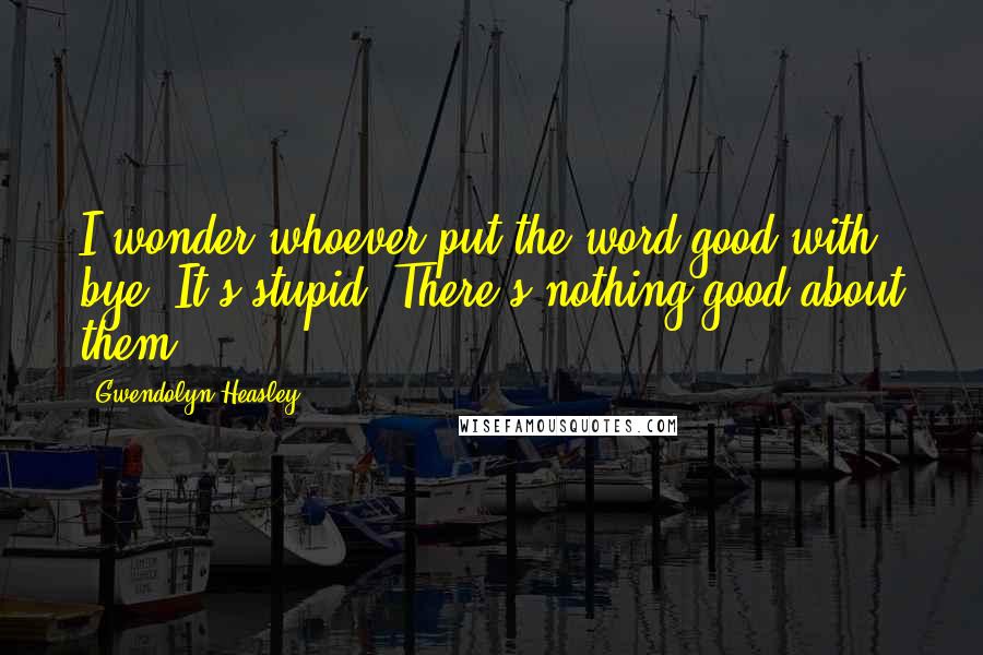 Gwendolyn Heasley Quotes: I wonder whoever put the word good with bye. It's stupid. There's nothing good about them.