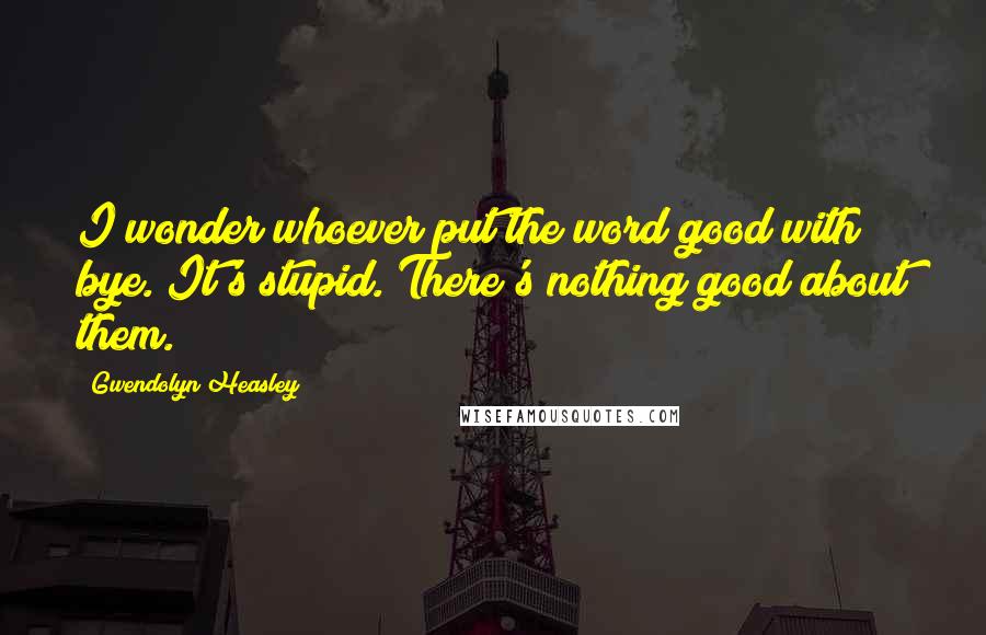 Gwendolyn Heasley Quotes: I wonder whoever put the word good with bye. It's stupid. There's nothing good about them.