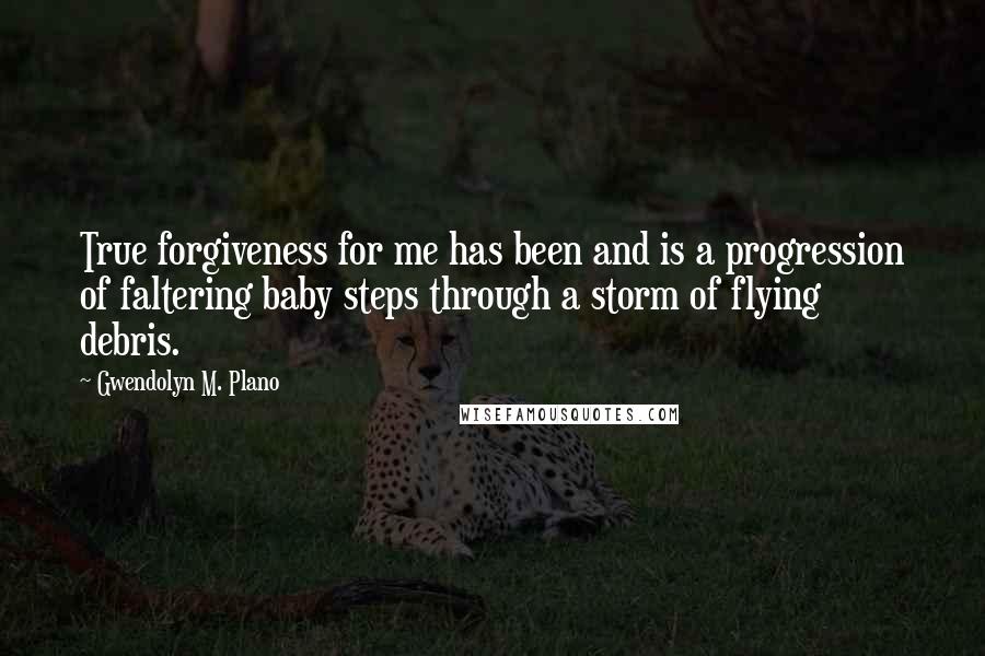 Gwendolyn M. Plano Quotes: True forgiveness for me has been and is a progression of faltering baby steps through a storm of flying debris.