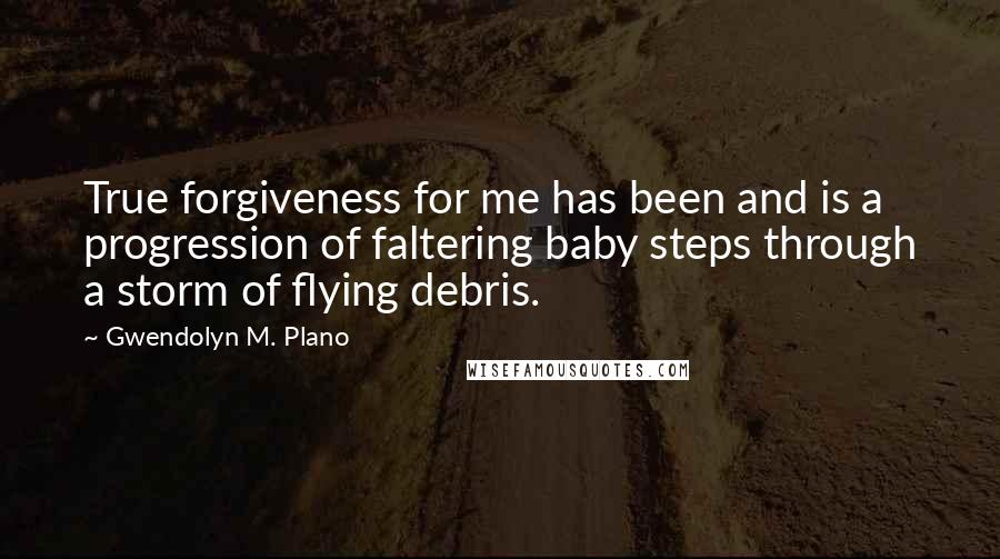 Gwendolyn M. Plano Quotes: True forgiveness for me has been and is a progression of faltering baby steps through a storm of flying debris.