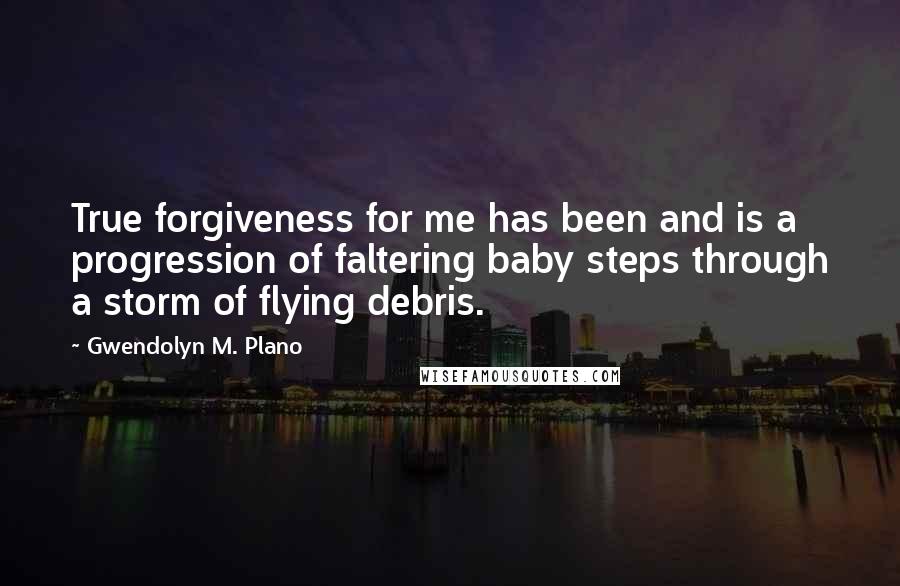 Gwendolyn M. Plano Quotes: True forgiveness for me has been and is a progression of faltering baby steps through a storm of flying debris.