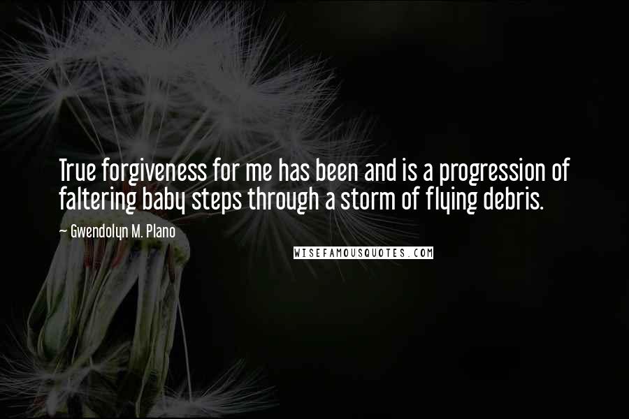 Gwendolyn M. Plano Quotes: True forgiveness for me has been and is a progression of faltering baby steps through a storm of flying debris.