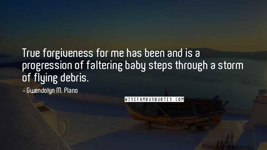 Gwendolyn M. Plano Quotes: True forgiveness for me has been and is a progression of faltering baby steps through a storm of flying debris.