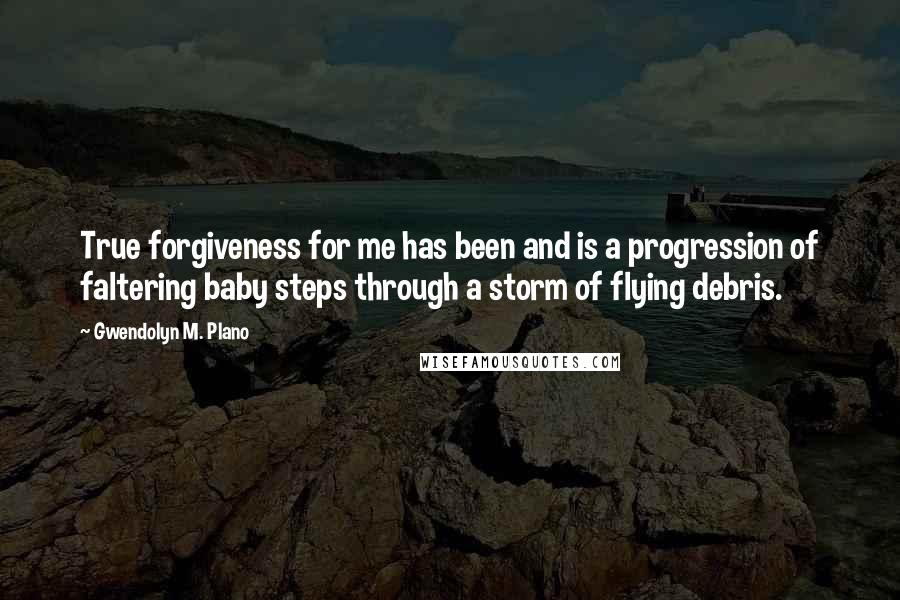 Gwendolyn M. Plano Quotes: True forgiveness for me has been and is a progression of faltering baby steps through a storm of flying debris.