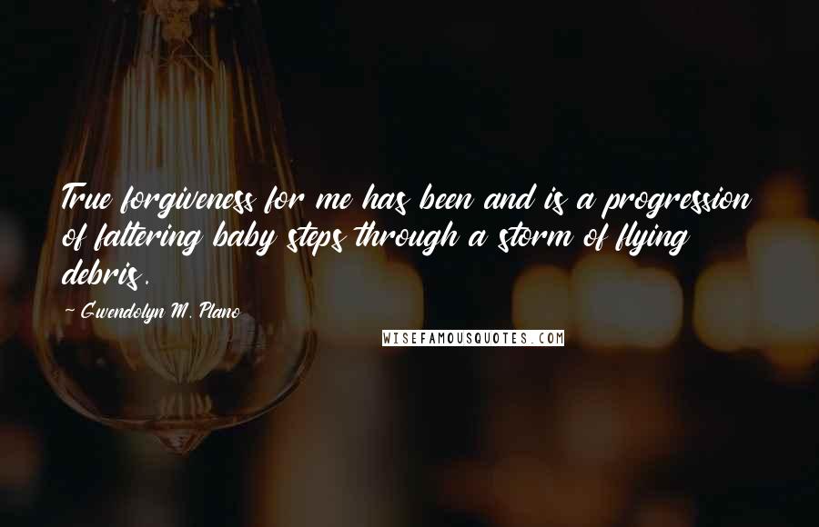 Gwendolyn M. Plano Quotes: True forgiveness for me has been and is a progression of faltering baby steps through a storm of flying debris.