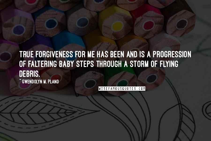 Gwendolyn M. Plano Quotes: True forgiveness for me has been and is a progression of faltering baby steps through a storm of flying debris.