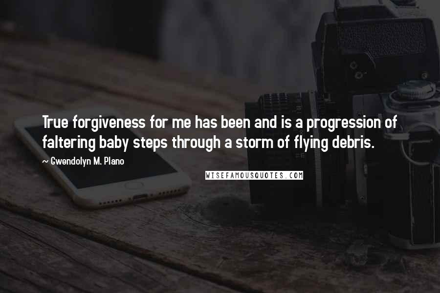 Gwendolyn M. Plano Quotes: True forgiveness for me has been and is a progression of faltering baby steps through a storm of flying debris.