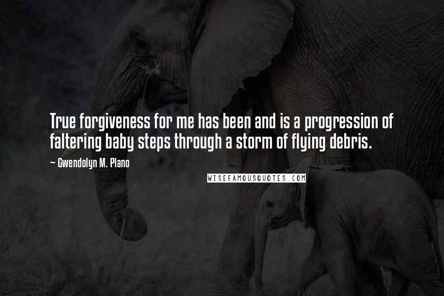 Gwendolyn M. Plano Quotes: True forgiveness for me has been and is a progression of faltering baby steps through a storm of flying debris.