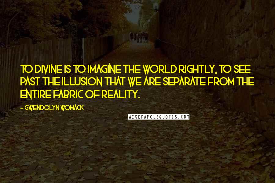 Gwendolyn Womack Quotes: To divine is to imagine the world rightly, to see past the illusion that we are separate from the entire fabric of reality.