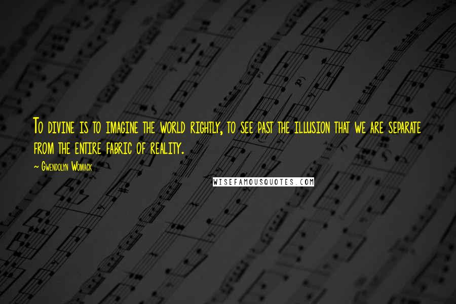 Gwendolyn Womack Quotes: To divine is to imagine the world rightly, to see past the illusion that we are separate from the entire fabric of reality.