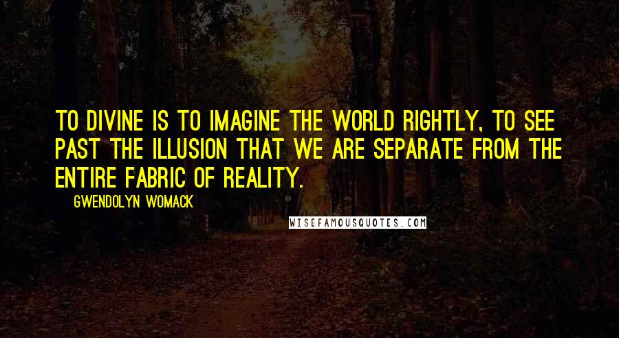 Gwendolyn Womack Quotes: To divine is to imagine the world rightly, to see past the illusion that we are separate from the entire fabric of reality.
