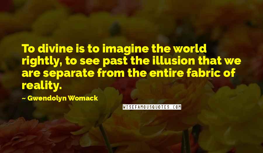 Gwendolyn Womack Quotes: To divine is to imagine the world rightly, to see past the illusion that we are separate from the entire fabric of reality.