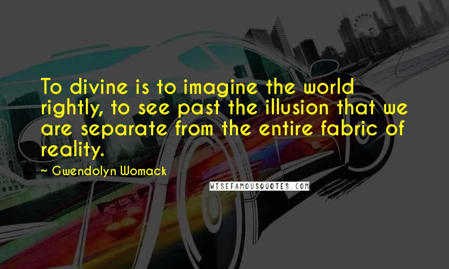 Gwendolyn Womack Quotes: To divine is to imagine the world rightly, to see past the illusion that we are separate from the entire fabric of reality.
